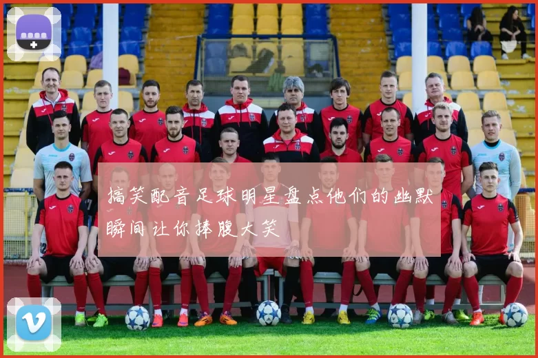 搞笑配音足球明星盘点他们的幽默瞬间让你捧腹大笑