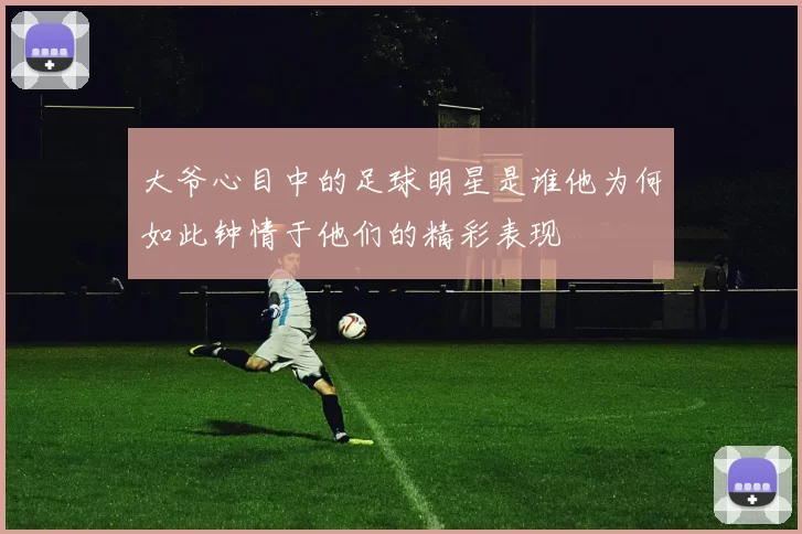 大爷心目中的足球明星是谁他为何如此钟情于他们的精彩表现
