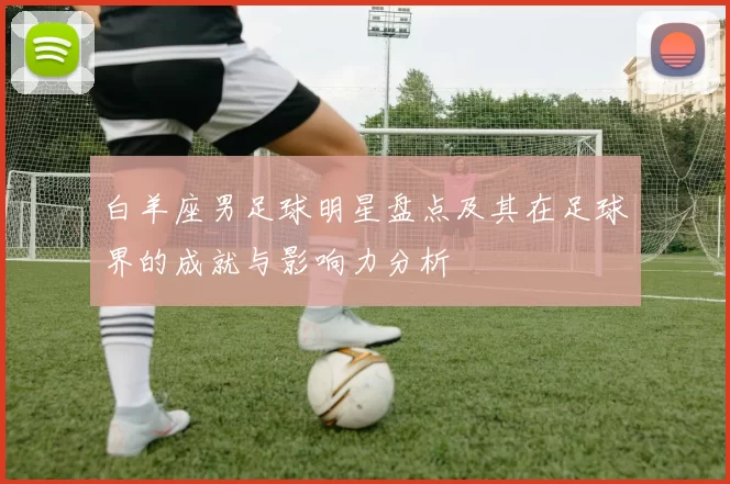 白羊座男足球明星盘点及其在足球界的成就与影响力分析