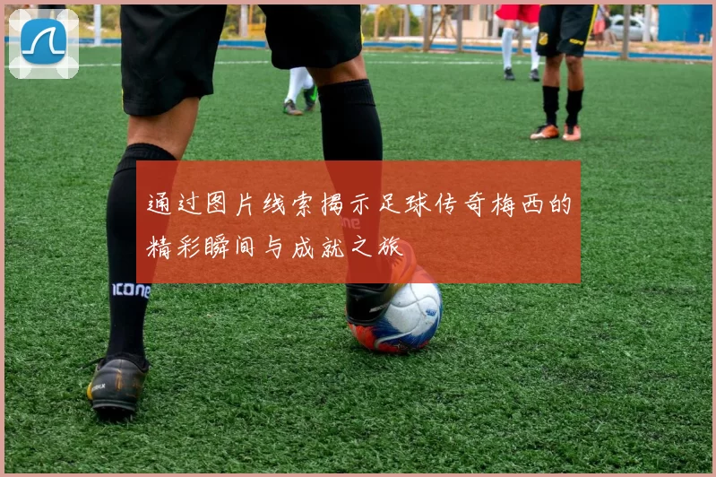 通过图片线索揭示足球传奇梅西的精彩瞬间与成就之旅