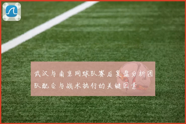 武汉与南京网球队赛后复盘分析团队配合与战术执行的关键因素