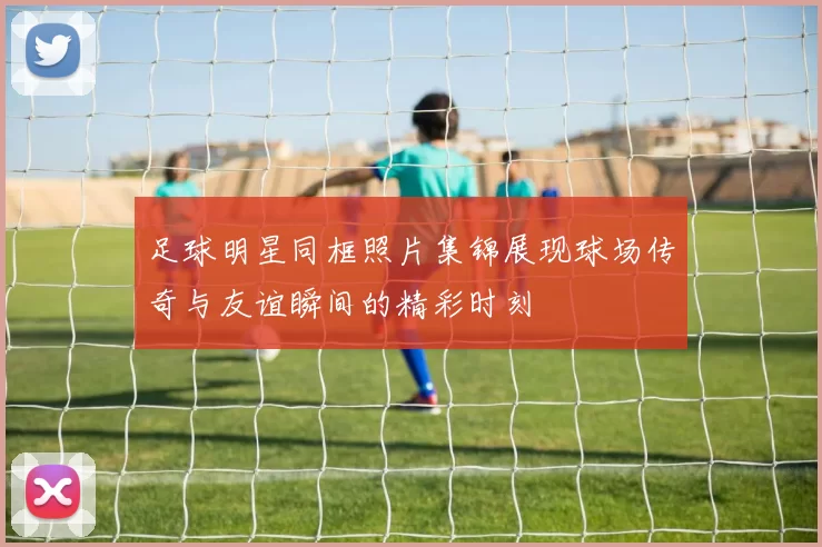 足球明星同框照片集锦展现球场传奇与友谊瞬间的精彩时刻