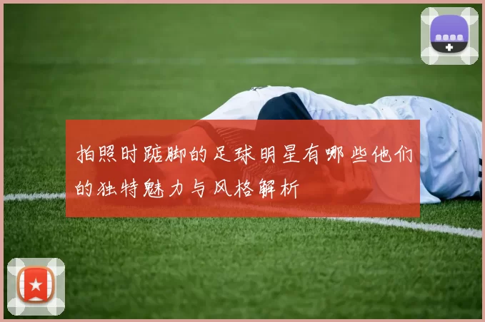 拍照时踮脚的足球明星有哪些他们的独特魅力与风格解析