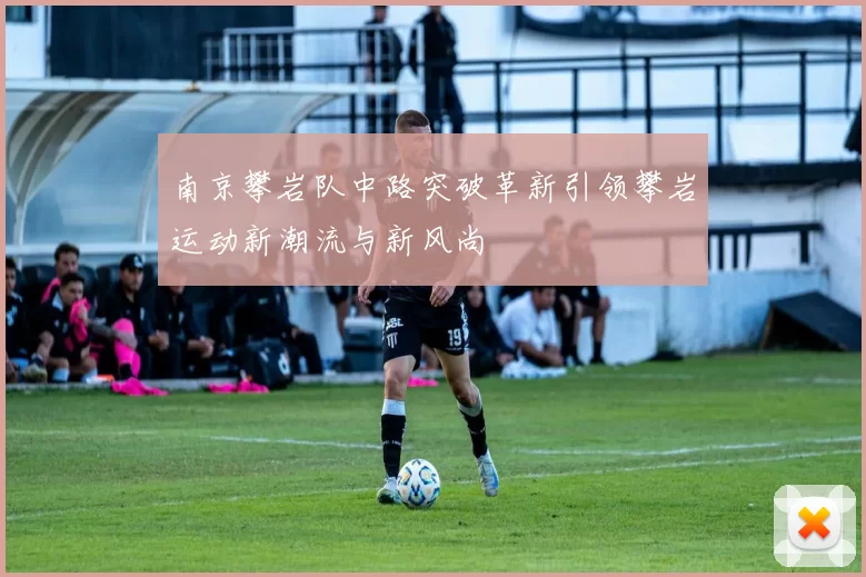 南京攀岩队中路突破革新引领攀岩运动新潮流与新风尚