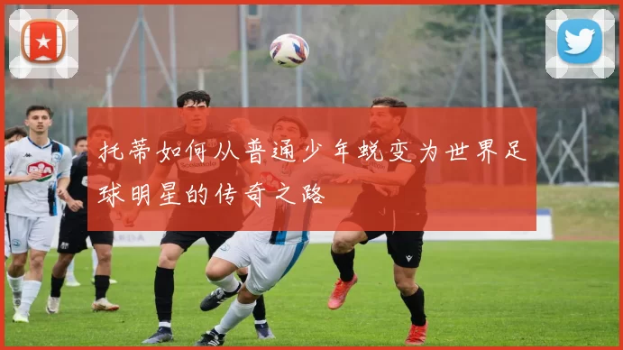 托蒂如何从普通少年蜕变为世界足球明星的传奇之路