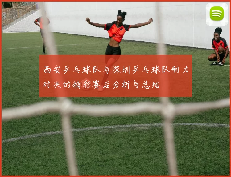 西安乒乓球队与深圳乒乓球队耐力对决的精彩赛后分析与总结
