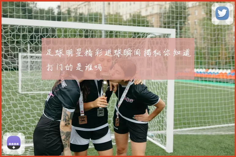 足球明星精彩进球瞬间揭秘你知道打门的是谁吗