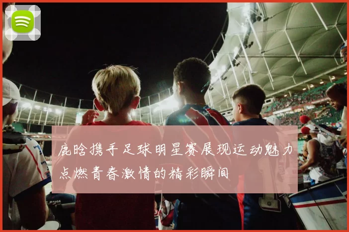 鹿晗携手足球明星赛展现运动魅力点燃青春激情的精彩瞬间