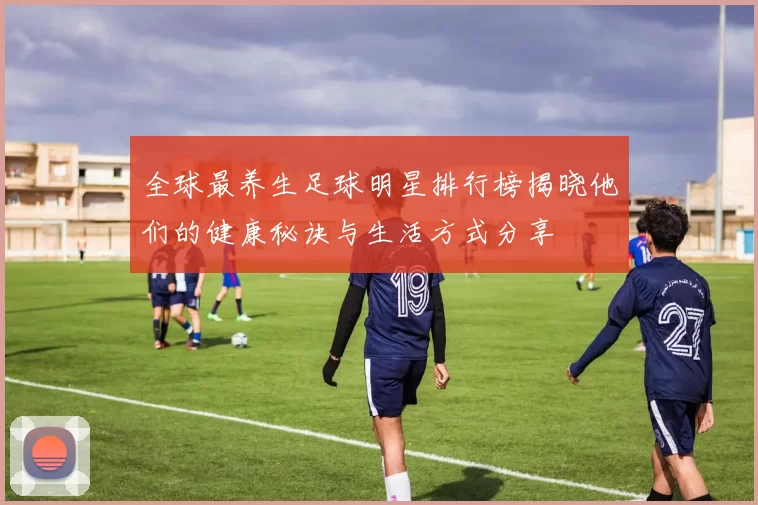 全球最养生足球明星排行榜揭晓他们的健康秘诀与生活方式分享