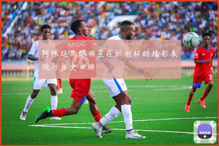 阿根廷足球明星在欧洲杯的精彩表现与历史回顾