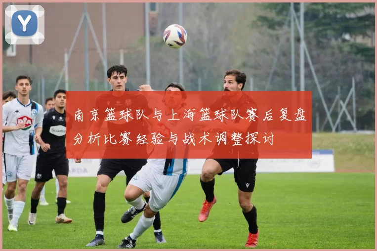南京篮球队与上海篮球队赛后复盘分析比赛经验与战术调整探讨