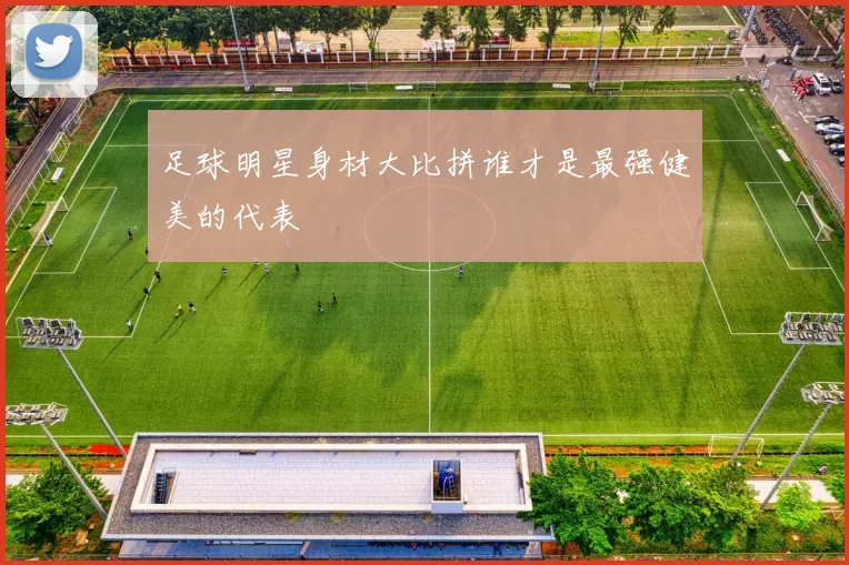 足球明星身材大比拼谁才是最强健美的代表