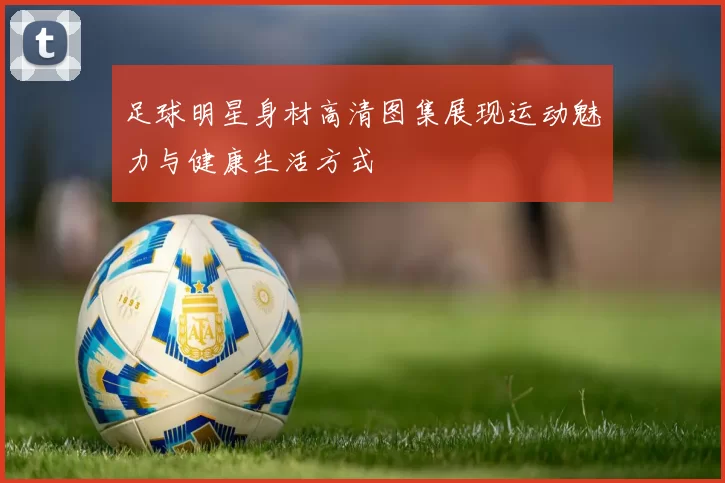 足球明星身材高清图集展现运动魅力与健康生活方式