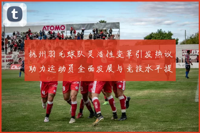 杭州羽毛球队灵活性变革引发热议助力运动员全面发展与竞技水平提升
