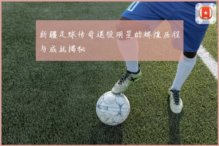 新疆足球传奇退役明星的辉煌历程与成就揭秘