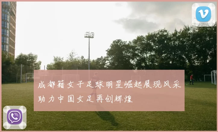 成都籍女子足球明星崛起展现风采助力中国女足再创辉煌