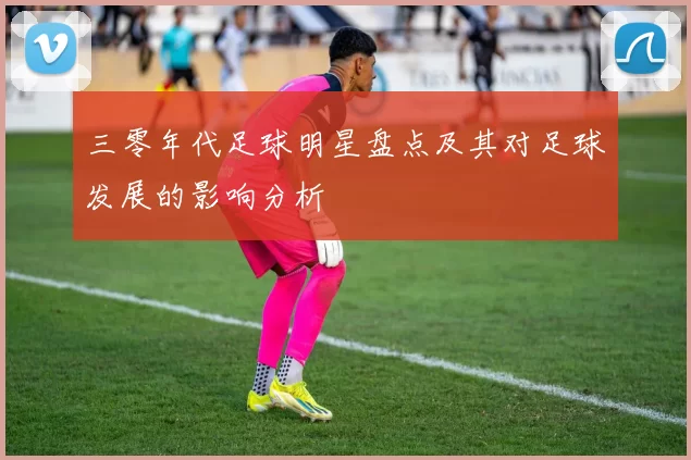 三零年代足球明星盘点及其对足球发展的影响分析