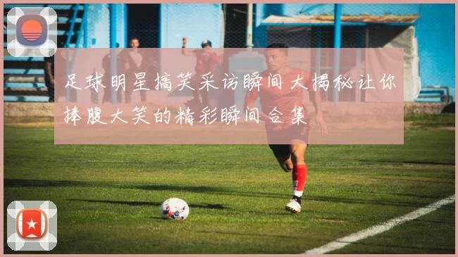 足球明星搞笑采访瞬间大揭秘让你捧腹大笑的精彩瞬间合集