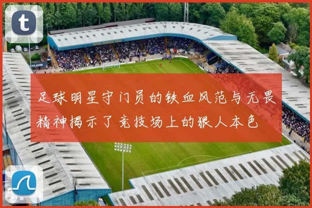 足球明星守门员的铁血风范与无畏精神揭示了竞技场上的狠人本色