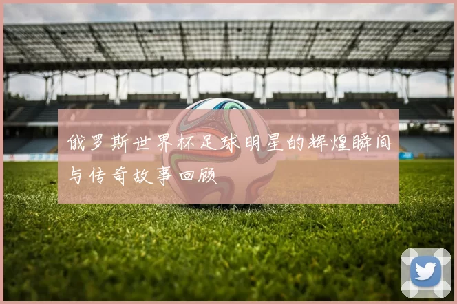 俄罗斯世界杯足球明星的辉煌瞬间与传奇故事回顾