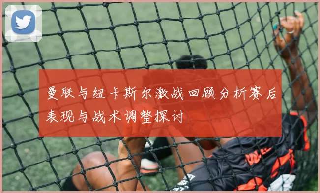 曼联与纽卡斯尔激战回顾分析赛后表现与战术调整探讨