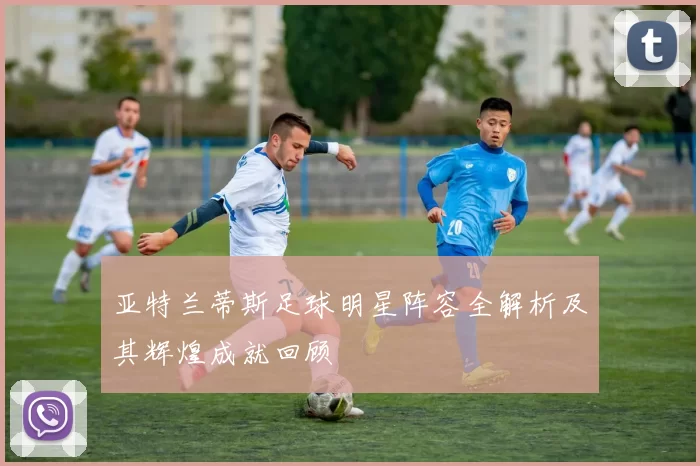 亚特兰蒂斯足球明星阵容全解析及其辉煌成就回顾