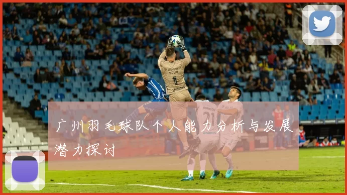 广州羽毛球队个人能力分析与发展潜力探讨