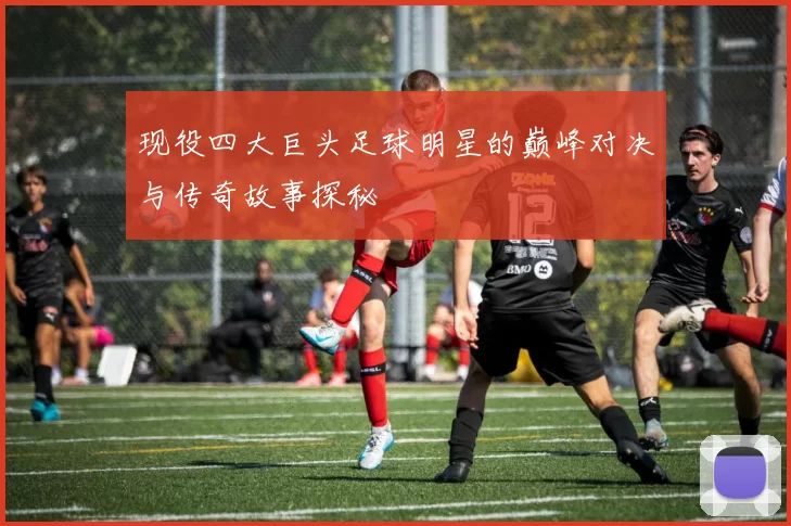 现役四大巨头足球明星的巅峰对决与传奇故事探秘