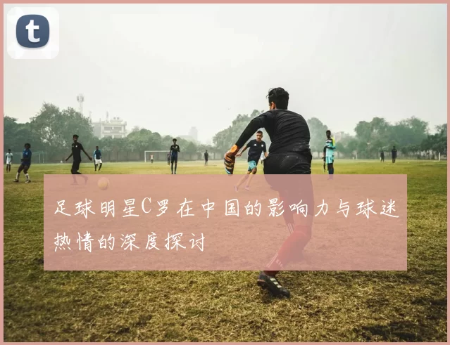 足球明星C罗在中国的影响力与球迷热情的深度探讨