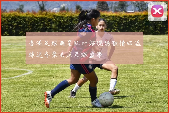 香港足球明星队村超现场激情四溢球迷齐聚共庆足球盛事
