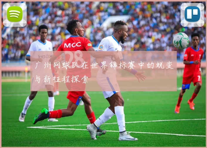 广州网球队在世界锦标赛中的蜕变与新征程探索