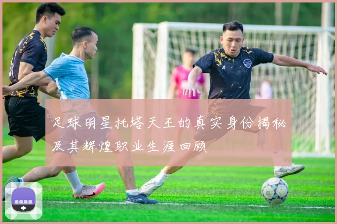 足球明星托塔天王的真实身份揭秘及其辉煌职业生涯回顾