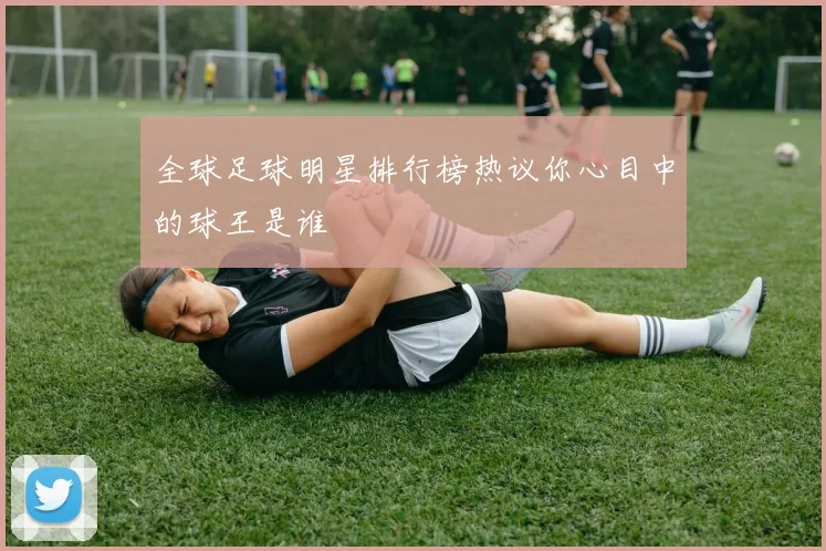 全球足球明星排行榜热议你心目中的球王是谁
