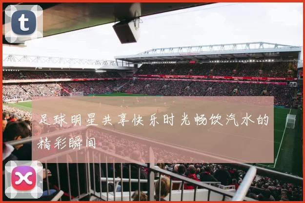 足球明星共享快乐时光畅饮汽水的精彩瞬间