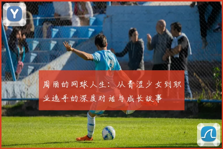 周丽的网球人生：从青涩少女到职业选手的深度对话与成长故事