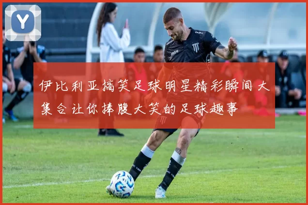 伊比利亚搞笑足球明星精彩瞬间大集合让你捧腹大笑的足球趣事