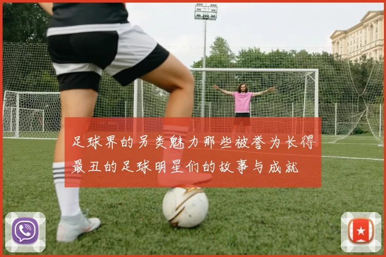 足球界的另类魅力那些被誉为长得最丑的足球明星们的故事与成就