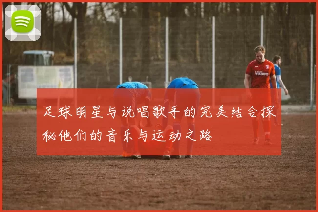 足球明星与说唱歌手的完美结合探秘他们的音乐与运动之路