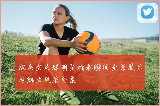 欧美女足球明星精彩瞬间全景展示与魅力风采合集