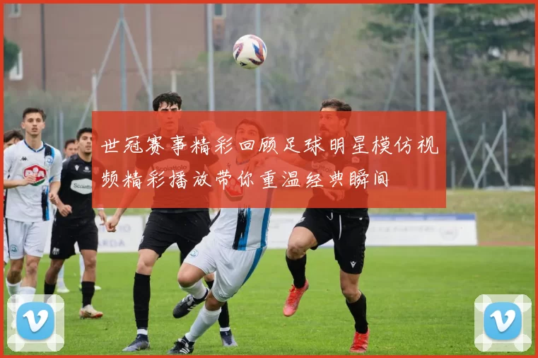 世冠赛事精彩回顾足球明星模仿视频精彩播放带你重温经典瞬间