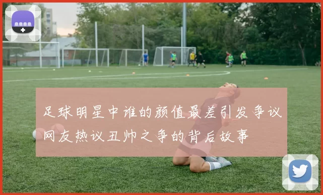 足球明星中谁的颜值最差引发争议网友热议丑帅之争的背后故事
