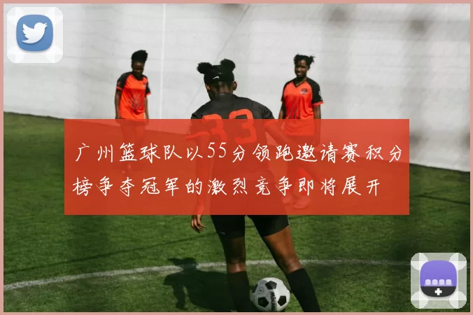 广州篮球队以55分领跑邀请赛积分榜争夺冠军的激烈竞争即将展开