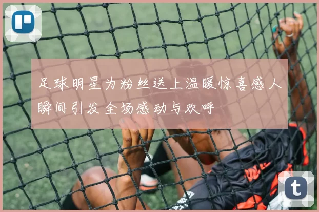 足球明星为粉丝送上温暖惊喜感人瞬间引发全场感动与欢呼