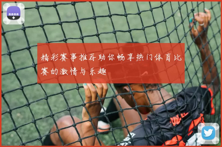 精彩赛事推荐助你畅享热门体育比赛的激情与乐趣