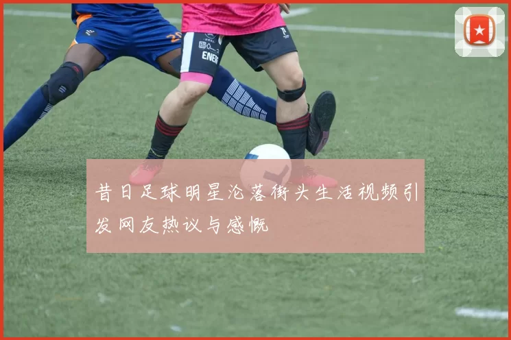 昔日足球明星沦落街头生活视频引发网友热议与感慨