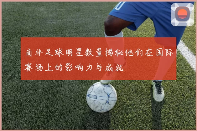南非足球明星数量揭秘他们在国际赛场上的影响力与成就