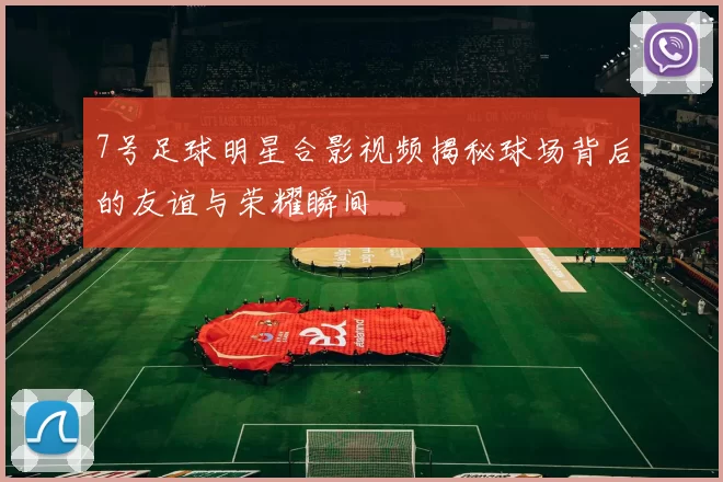 7号足球明星合影视频揭秘球场背后的友谊与荣耀瞬间