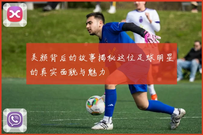 美颜背后的故事揭秘这位足球明星的真实面貌与魅力