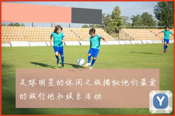 足球明星的休闲之旅揭秘他们最爱的旅行地和娱乐活动