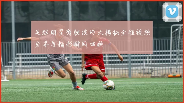 足球明星驾驶技巧大揭秘全程视频分享与精彩瞬间回顾